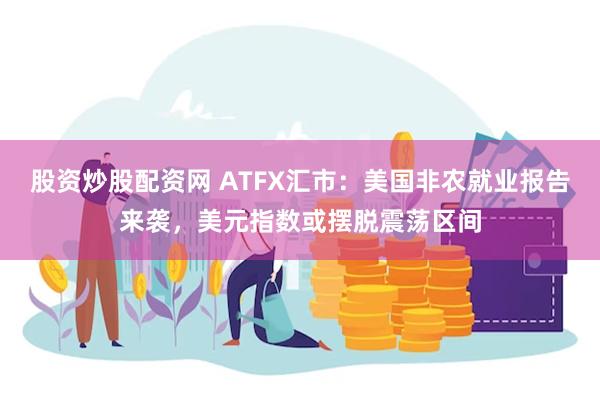 股资炒股配资网 ATFX汇市：美国非农就业报告来袭，美元指数或摆脱震荡区间