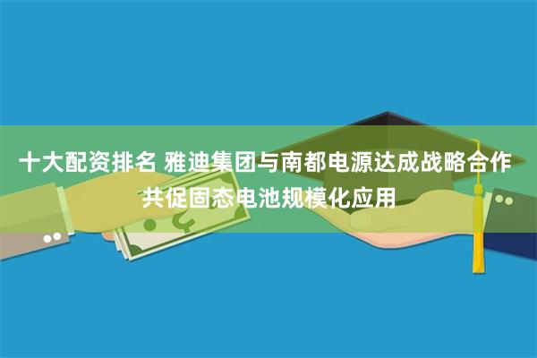 十大配资排名 雅迪集团与南都电源达成战略合作 共促固态电池规模化应用