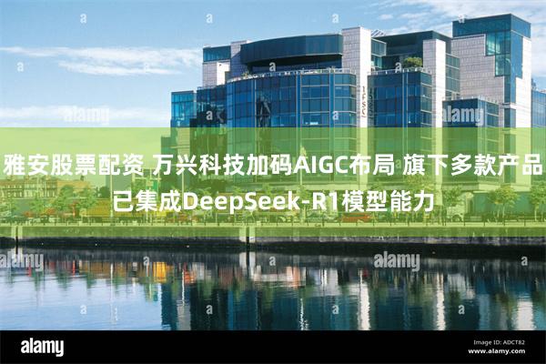 雅安股票配资 万兴科技加码AIGC布局 旗下多款产品已集成DeepSeek-R1模型能力