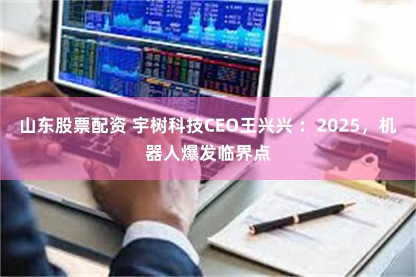 山东股票配资 宇树科技CEO王兴兴 ：2025，机器人爆发临界点