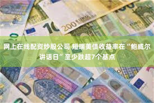 网上在线配资炒股公司 短端美债收益率在“鲍威尔讲话日”至少跌超7个基点