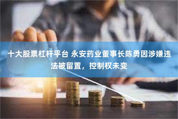 十大股票杠杆平台 永安药业董事长陈勇因涉嫌违法被留置，控制权未变