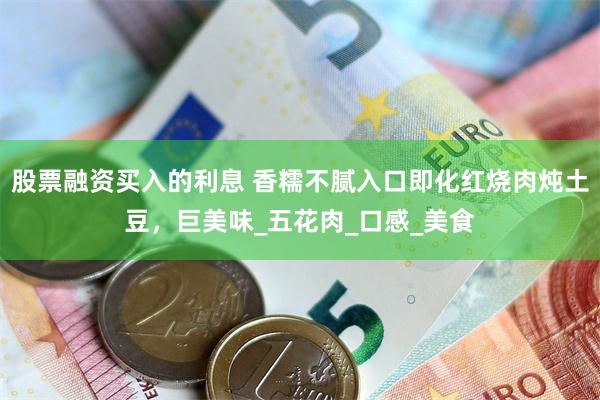 股票融资买入的利息 香糯不腻入口即化红烧肉炖土豆，巨美味_五花肉_口感_美食